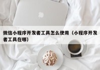 微信小程序开发者工具怎么使用（小程序开发者工具在哪）